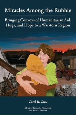Miracles Among the Rubble: Bringing Convoys of Humanitarian Aid, Hugs, and Hope to a War-torn Region by Gray, Carol R.