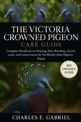 The Victoria Crowned Pigeon Care Guide: Complete Handbook on Housing, Diet, Breeding, Enrichment, and Conservation for the World's Most Majestic Pigeo by E. Gabriel, Charles
