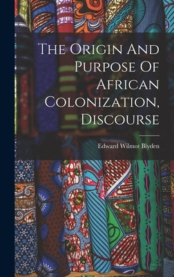 The Origin And Purpose Of African Colonization, Discourse by Blyden, Edward Wilmot