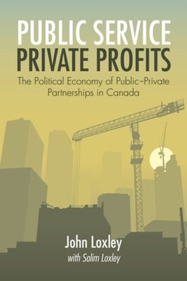 Public Service, Private Profits: The Political Economy of Public-Private Partnerships in Canada by Loxley, John