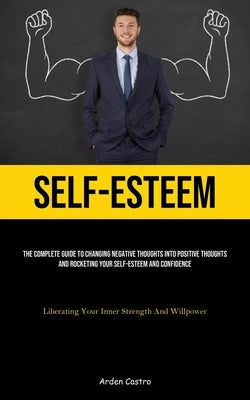 Self-Esteem: The Complete Guide To Changing Negative Thoughts Into Positive Thoughts And Rocketing Your Self-esteem And Confidence (Liberating Your In by Castro, Arden