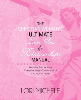 The Christian Woman's Ultimate Love, Sex and Relationships Manual: Finally the Truth for those Married or Single: God wants all of us to know his secr by Michele, Lori