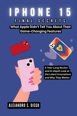 iPhone 15 Final Secrets: What Apple Didn't Tell You About Their Game-Changing Features: A Year-Long Review and In-Depth Look at the Latest Inno by S. Diego, Alejandro