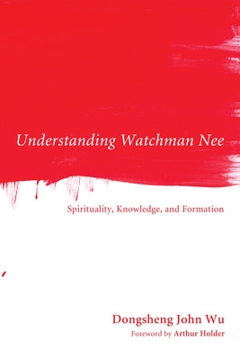 Understanding Watchman Nee: Spirituality, Knowledge, and Formation by Wu, Dongsheng John