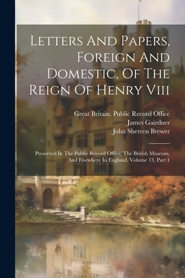 Letters And Papers, Foreign And Domestic, Of The Reign Of Henry Viii: Preserved In The Public Record Office, The British Museum, And Elsewhere In Engl by Great Britain Public Record Office