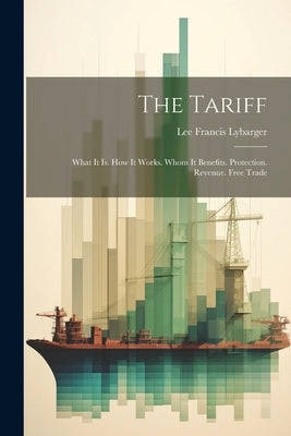 The Tariff: What It Is. How It Works. Whom It Benefits. Protection. Revenue. Free Trade by Lybarger, Lee Francis