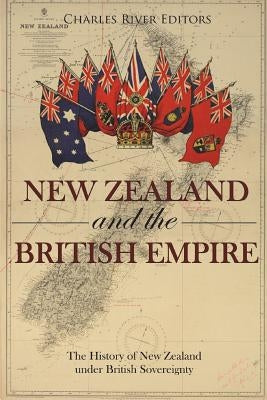 New Zealand and the British Empire: The History of New Zealand under British Sovereignty by Charles River Editors