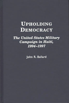 Upholding Democracy: The United States Military Campaign in Haiti, 1994-1997 by Ballard, John