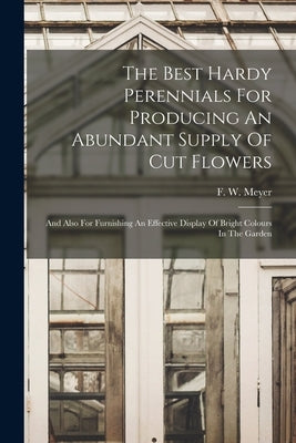 The Best Hardy Perennials For Producing An Abundant Supply Of Cut Flowers: And Also For Furnishing An Effective Display Of Bright Colours In The Garde by Meyer, F. W.