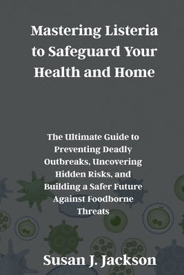 Mastering Listeria to Safeguard Your Health and Home: The Ultimate Guide to Preventing Deadly Outbreaks, Uncovering Hidden Risks, and Building a Safer by Jackson, Susan J.