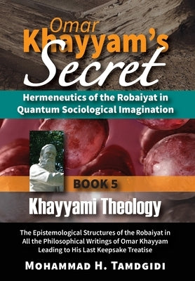Omar Khayyam's Secret: Hermeneutics of the Robaiyat in Quantum Sociological Imagination: Book 5: Khayyami Theology: The Epistemological Struc by Tamdgidi, Mohammad H.