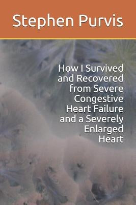 How I Survived and Recovered from Severe Congestive Heart Failure and a Severely Enlarged Heart by Purvis, Stephen