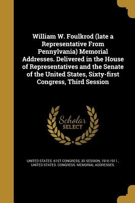 William W. Foulkrod (late a Representative From Pennylvania) Memorial Addresses. Delivered in the House of Representatives and the Senate of the Unite by United States 61st Congress, 3d Session
