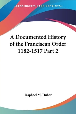 A Documented History of the Franciscan Order 1182-1517 Part 2 by Huber, Raphael M.