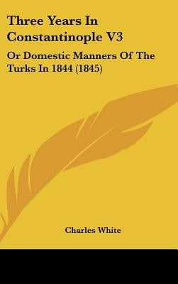 Three Years In Constantinople V3: Or Domestic Manners Of The Turks In 1844 (1845) by White, Charles