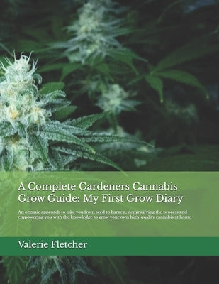 A Complete Gardeners Cannabis Grow Guide: My First Grow Diary: An organic approach to take you from seed to harvest, demystifying the process and empo by Fletcher, Valerie
