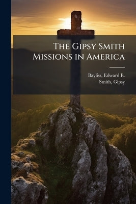 The Gipsy Smith Missions in America: A Volume Commemorative of his Sixth Evangelistic Campaign in the United States, 1906-1907 by Bayliss, Edward E. (Edward Ebenezer) B.