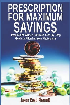 Prescription for Maximum Savings: Pharmacist Written Ultimate Step by Step Guide to Affording Your Medications by Reed, Jason