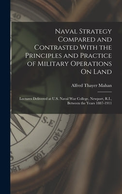 Naval Strategy Compared and Contrasted With the Principles and Practice of Military Operations On Land: Lectures Delivered at U.S. Naval War College, by Mahan, Alfred Thayer