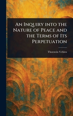 An Inquiry Into the Nature of Peace and the Terms of Its Perpetuation by Veblen, Thorstein
