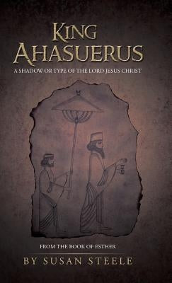 King Ahasuerus: A Shadow or Type of the Lord Jesus Christ: From the Book of Esther by Steele, Susan