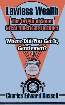 Lawless Wealth: The Origin of Some Great American Fortunes by Russell, Charles Edward