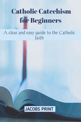 Catholic Catechism for Beginners: A clear and easy guide to the Catholic faith by Prints, Jacob