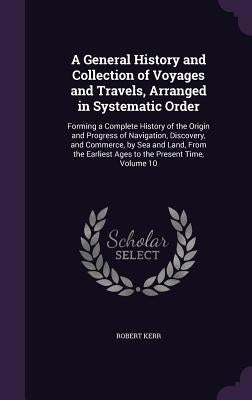 A General History and Collection of Voyages and Travels, Arranged in Systematic Order: Forming a Complete History of the Origin and Progress of Naviga by Kerr, Robert