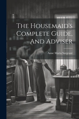 The Housemaid's Complete Guide, And Adviser by Sargeant, Anne Maria