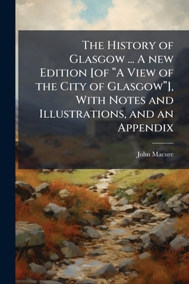The History of Glasgow ... A new Edition [of "A View of the City of Glasgow"], With Notes and Illustrations, and an Appendix by Macure, John