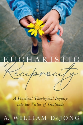 Eucharistic Reciprocity: A Practical Theological Inquiry Into the Virtue of Gratitude by Dejong, A. William