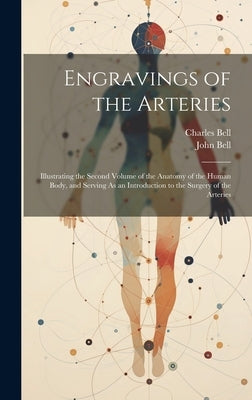 Engravings of the Arteries: Illustrating the Second Volume of the Anatomy of the Human Body, and Serving As an Introduction to the Surgery of the by Bell, Charles