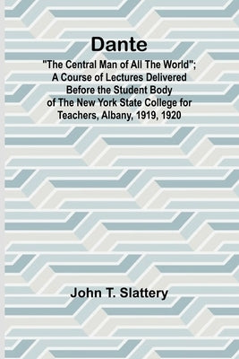 Dante: "The Central Man Of All The World"; A Course Of Lectures Delivered Before The Student Body Of The New York State College For Teachers, Albany, by Slattery, John T.