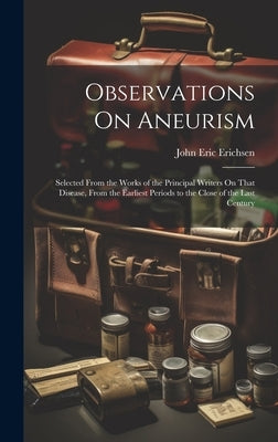 Observations On Aneurism: Selected From the Works of the Principal Writers On That Disease, From the Earliest Periods to the Close of the Last Century by Erichsen, John Eric