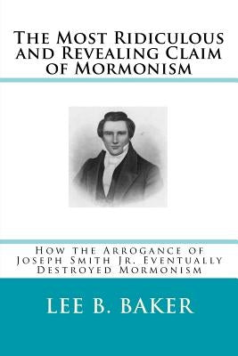 The Most Revealing and Ridiculous Claim of Mormonism: How the Arrogance of Joseph Smith Jr. Eventually Destroyed Mormonism by Baker, Lee B.
