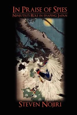 In Praise Of Spies: Ninjutsu's Role In Shaping Japan by Nojiri, Steven