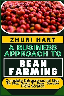A Business Approach to Bean Farming: Complete Entrepreneurial Step By Step Guide To Bean Garden From Scratch by Hart, Zhuri