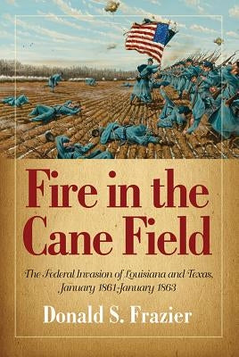Fire in the Cane Field: The Federal Invasion of Louisiana and Texas, January 1861-January 1863 by Frazier, Donald S.
