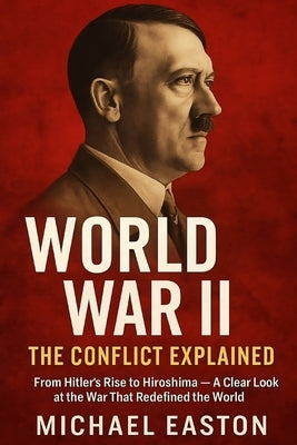 World War II: The Conflict Explained: From Hitler's Rise to Hiroshima - A Clear Look at the War That Redefined the World by Easton, Michael