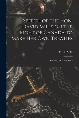 Speech of the Hon. David Mills on the Right of Canada to Make Her Own Treaties [microform]: Ottawa, 7th April, 1892 by Mills, David 1831-1903