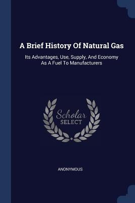 A Brief History Of Natural Gas: Its Advantages, Use, Supply, And Economy As A Fuel To Manufacturers by Anonymous