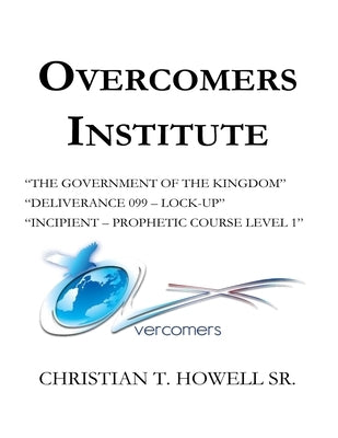 Overcomers Institute - Year One Book: "The Government of the Kingdom", Deliverance 099-Lock-Up", and Incipient - Prophetic Course by Howell, Christian T., Sr.