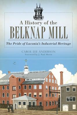 A History of the Belknap Mill: The Pride of Laconia's Industrial Heritage by Anderson, Carol Lee