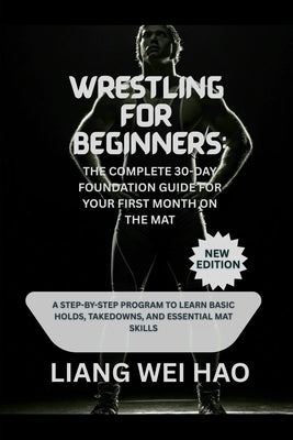 Wrestling for Beginners: The Complete 30-Day Foundation Guide for Your First Month on the Mat (New Edition): A Step-by-Step Program to Learn Basic Hol by Hao, Liang Wei