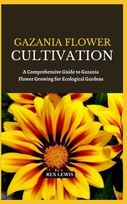 Gazania Flower Cultivation: A Comprehensive Guide to Gazania Flower Growing for Ecological Gardens by Lewis, Rex