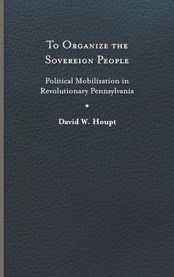 To Organize the Sovereign People: Political Mobilization in Revolutionary Pennsylvania by Houpt, David W.
