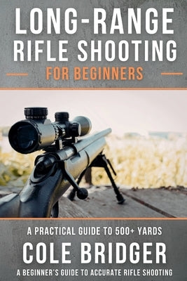Long Range Rifle Shooting for Beginners: A Practical Guide to 500+ Yards by Bridger, Cole