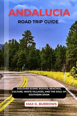 Andalucia Road Trip Guide: Discover Scenic Routes, Beaches, Culture, White Villages, and The Soul Of Southern Spain by K. Burrows, Max