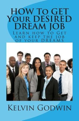 HOW To GET Your DESIRED DREAM JOB: Learn how to Get and keep the job of your DREAMS by Godwin, Kelvin