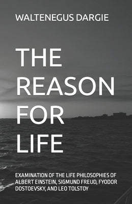 The Reason for Life: What They Believed: Albert Einstein, Sigmund Freud, Fyodor Dostoevsky, and Leo Tolstoy by Dargie, Waltenegus